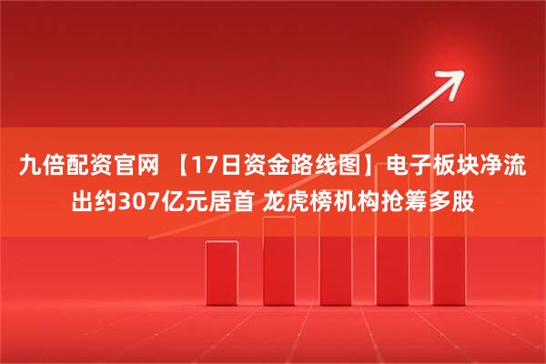 九倍配资官网 【17日资金路线图】电子板块净流出约307亿元居首 龙虎榜机构抢筹多股