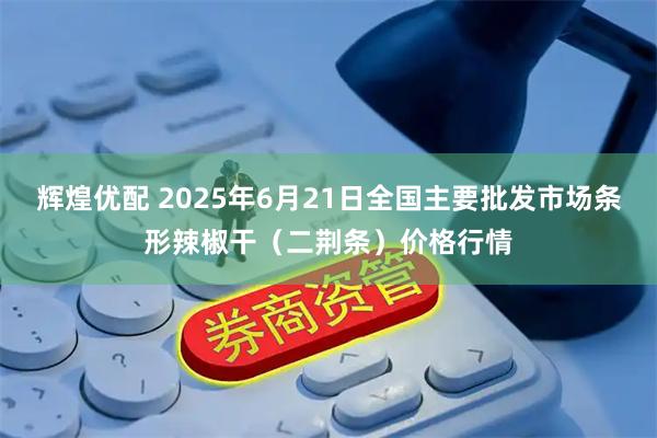 辉煌优配 2025年6月21日全国主要批发市场条形辣椒干（二荆条）价格行情