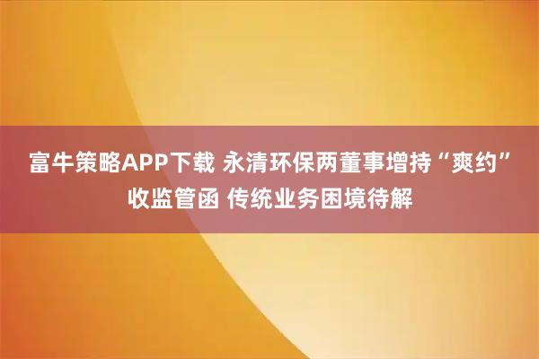 富牛策略APP下载 永清环保两董事增持“爽约”收监管函 传统业务困境待解