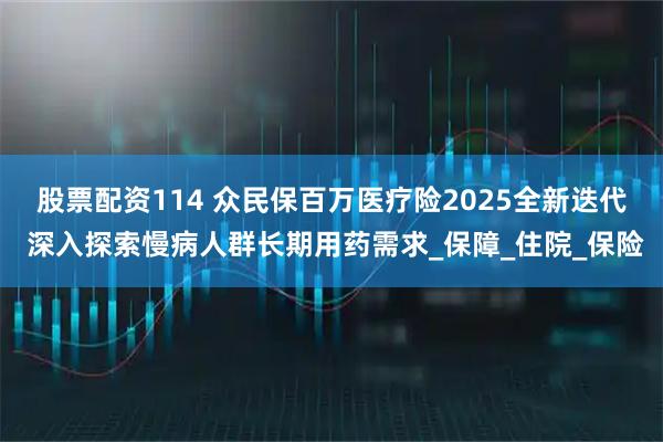 股票配资114 众民保百万医疗险2025全新迭代 深入探索慢病人群长期用药需求_保障_住院_保险