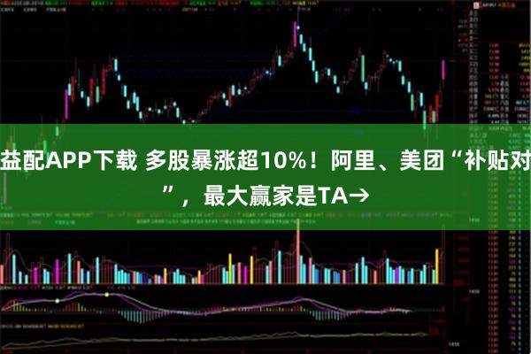 优益配APP下载 多股暴涨超10%！阿里、美团“补贴对决”，最大赢家是TA&#8594;