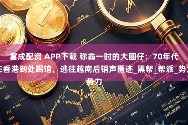 富成配资 APP下载 称霸一时的大圈仔：70年代在香港到处踢馆，逃往越南后销声匿迹_黑帮_帮派_势力