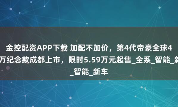 金控配资APP下载 加配不加价，第4代帝豪全球400万纪念款成都上市，限时5.59万元起售_全系_智能_新车