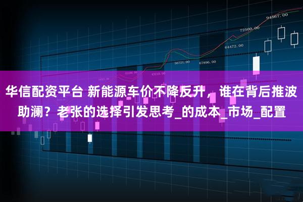 华信配资平台 新能源车价不降反升，谁在背后推波助澜？老张的选择引发思考_的成本_市场_配置