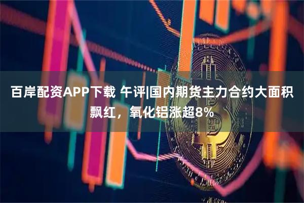 百岸配资APP下载 午评|国内期货主力合约大面积飘红，氧化铝涨超8%