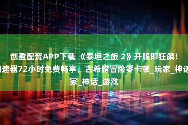 创盈配资APP下载 《泰坦之旅 2》开服即狂飙！赛博加速器72小时免费畅享，古希腊冒险零卡顿_玩家_神话_游戏