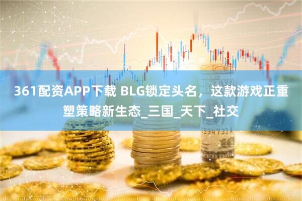 361配资APP下载 BLG锁定头名，这款游戏正重塑策略新生态_三国_天下_社交