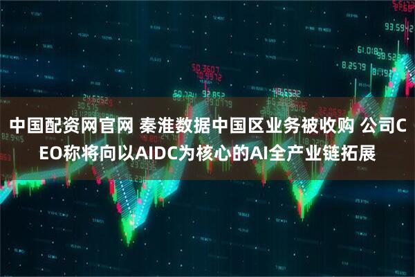 中国配资网官网 秦淮数据中国区业务被收购 公司CEO称将向以AIDC为核心的AI全产业链拓展