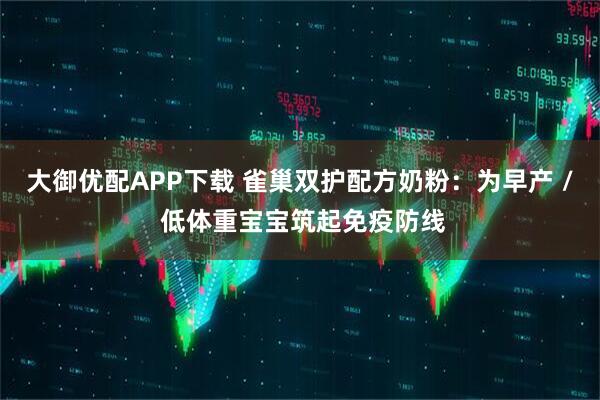 大御优配APP下载 雀巢双护配方奶粉：为早产 / 低体重宝宝筑起免疫防线