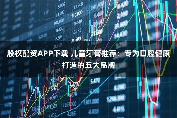 股权配资APP下载 儿童牙膏推荐：专为口腔健康打造的五大品牌