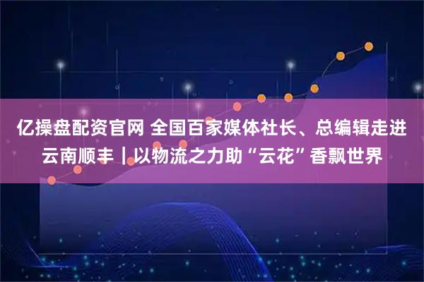 亿操盘配资官网 全国百家媒体社长、总编辑走进云南顺丰｜以物流之力助“云花”香飘世界
