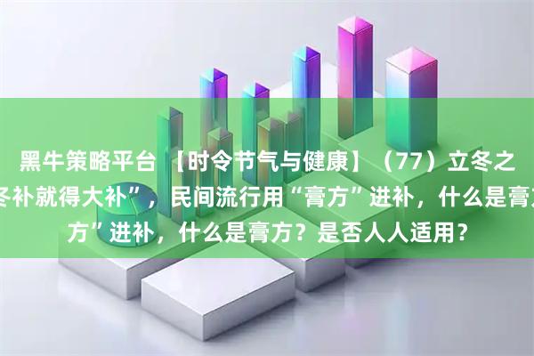 黑牛策略平台 【时令节气与健康】(77)立冬之后,很多人觉得“冬补就得大补”,民间流行用“膏方”进补,什么是膏方?是否人人适用?