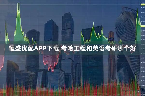 恒盛优配APP下载 考哈工程和英语考研哪个好