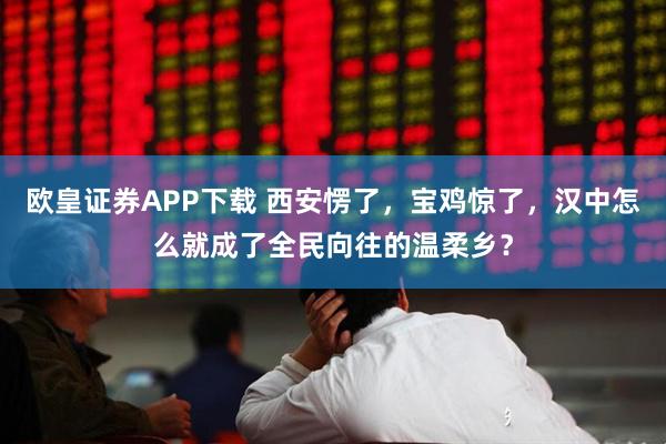 欧皇证券APP下载 西安愣了，宝鸡惊了，汉中怎么就成了全民向往的温柔乡？