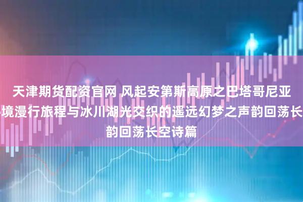 天津期货配资官网 风起安第斯高原之巴塔哥尼亚旷野秘境漫行旅程与冰川湖光交织的遥远幻梦之声韵回荡长空诗篇