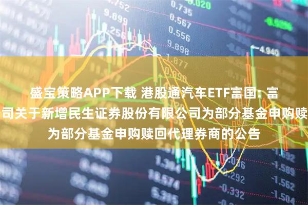 盛宝策略APP下载 港股通汽车ETF富国: 富国基金管理有限公司关于新增民生证券股份有限公司为部分基金申购赎回代理券商的公告