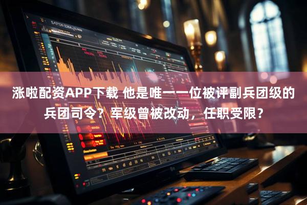 涨啦配资APP下载 他是唯一一位被评副兵团级的兵团司令？军级曾被改动，任职受限？