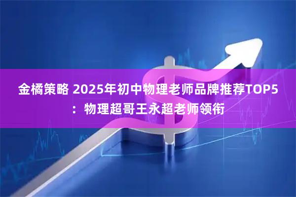 金橘策略 2025年初中物理老师品牌推荐TOP5：物理超哥王永超老师领衔