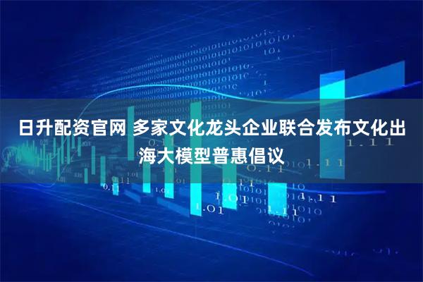 日升配资官网 多家文化龙头企业联合发布文化出海大模型普惠倡议