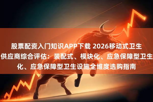 股票配资入门知识APP下载 2026移动式卫生间与淋浴房系统优质供应商综合评估：装配式、模块化、应急保障型卫生设施全维度选购指南