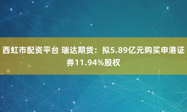 西虹市配资平台 瑞达期货：拟5.89亿元购买申港证券11.94%股权