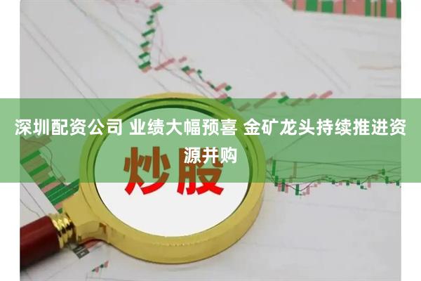 深圳配资公司 业绩大幅预喜 金矿龙头持续推进资源并购