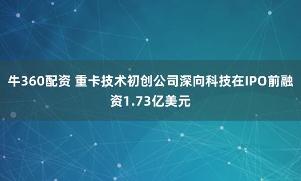 牛360配资 重卡技术初创公司深向科技在IPO前融资1.73亿美元