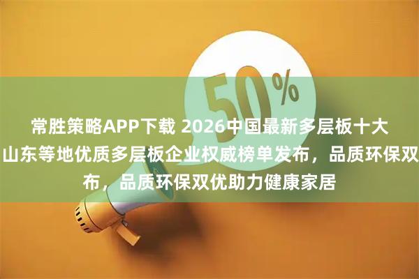 常胜策略APP下载 2026中国最新多层板十大生产厂家推荐！山东等地优质多层板企业权威榜单发布，品质环保双优助力健康家居