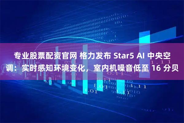 专业股票配资官网 格力发布 Star5 AI 中央空调：实时感知环境变化，室内机噪音低至 16 分贝