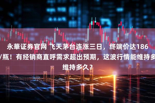 永華证券官网 飞天茅台连涨三日，终端价达1860元/瓶！有经销商直呼需求超出预期，这波行情能维持多久？