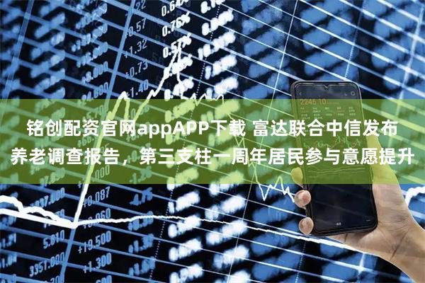 铭创配资官网appAPP下载 富达联合中信发布养老调查报告，第三支柱一周年居民参与意愿提升