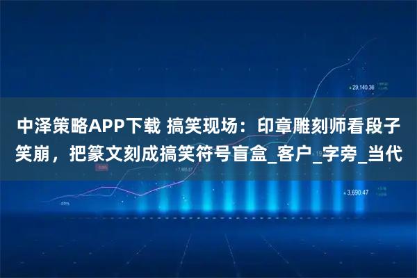 中泽策略APP下载 搞笑现场：印章雕刻师看段子笑崩，把篆文刻成搞笑符号盲盒_客户_字旁_当代