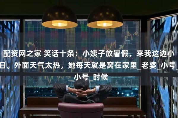 配资网之家 笑话十条：小姨子放暑假，来我这边小住几日。外面天气太热，她每天就是窝在家里_老婆_小号_时候