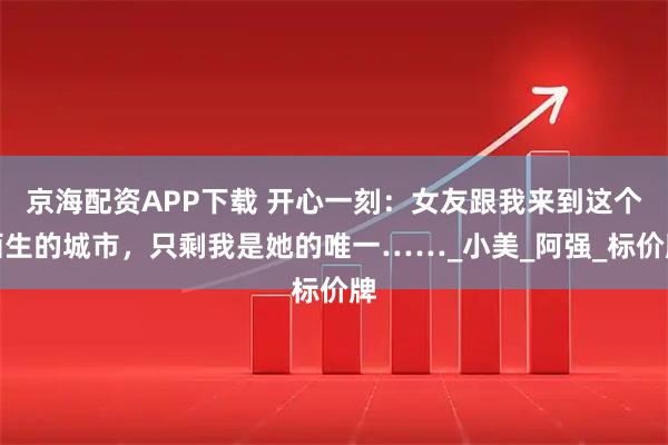 京海配资APP下载 开心一刻：女友跟我来到这个陌生的城市，只剩我是她的唯一……_小美_阿强_标价牌