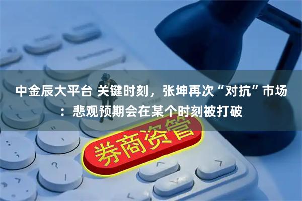 中金辰大平台 关键时刻,张坤再次“对抗”市场:悲观预期会在某个时刻被打破