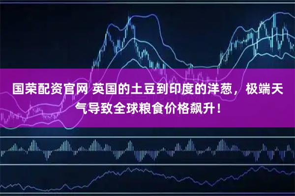国荣配资官网 英国的土豆到印度的洋葱,极端天气导致全球粮食价格飙升!