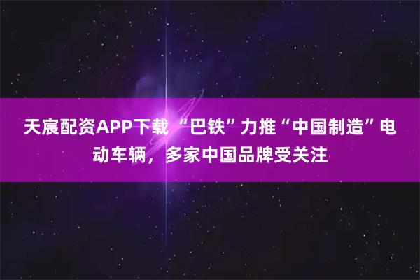 天宸配资APP下载 “巴铁”力推“中国制造”电动车辆,多家中国品牌受关注