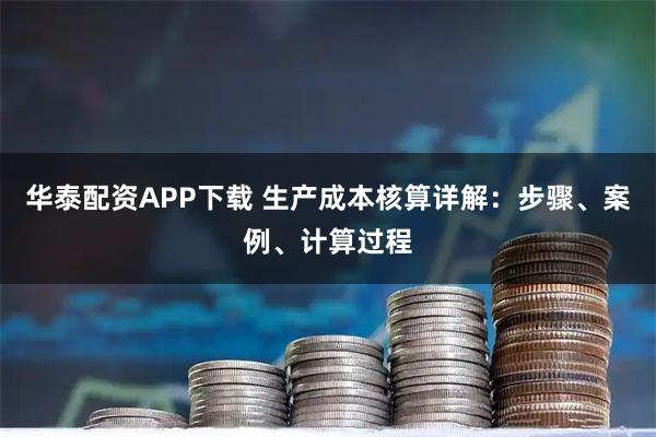 华泰配资APP下载 生产成本核算详解:步骤、案例、计算过程