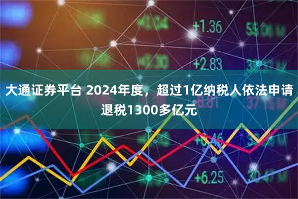 大通证券平台 2024年度，超过1亿纳税人依法申请退税1300多亿元