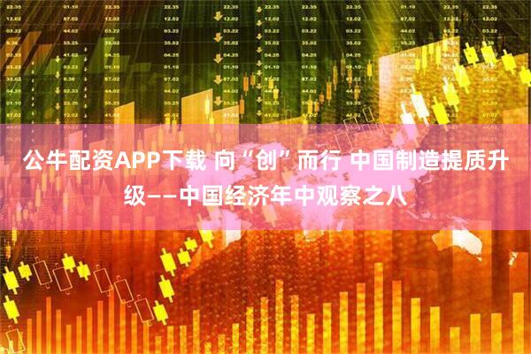 公牛配资APP下载 向“创”而行 中国制造提质升级——中国经济年中观察之八