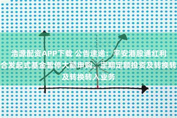 浩源配资APP下载 公告速递：平安港股通红利精选混合发起式基金暂停大额申购、定期定额投资及转换转入业务