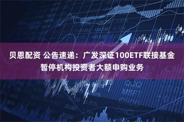 贝恩配资 公告速递：广发深证100ETF联接基金暂停机构投资者大额申购业务