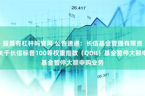 股票有杠杆吗官网 公告速递：长信基金管理有限责任公司关于长信标普100等权重指数（QDII）基金暂停大额申购业务