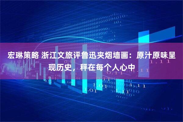 宏琳策略 浙江文旅评鲁迅夹烟墙画：原汁原味呈现历史，秤在每个人心中
