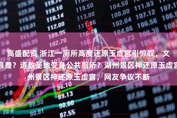 高盛配资 浙江一厕所高度还原玉虚宫引惊叹，文化赋能还是资源浪费？道教圣地变身公共厕所？湖州景区神还原玉虚宫，网友争议不断