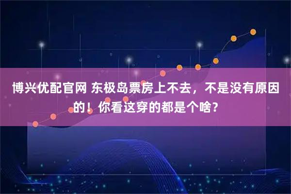 博兴优配官网 东极岛票房上不去，不是没有原因的！你看这穿的都是个啥？