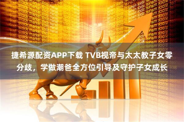 捷希源配资APP下载 TVB视帝与太太教子女零分歧，学做潮爸全方位引导及守护子女成长