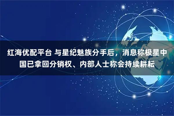 红海优配平台 与星纪魅族分手后，消息称极星中国已拿回分销权、内部人士称会持续耕耘