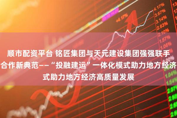 顺市配资平台 铭匠集团与天元建设集团强强联手,共筑政企合作新典范——“投融建运”一体化模式助力地方经济高质量发展
