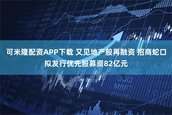 可米隆配资APP下载 又见地产股再融资 招商蛇口拟发行优先股募资82亿元